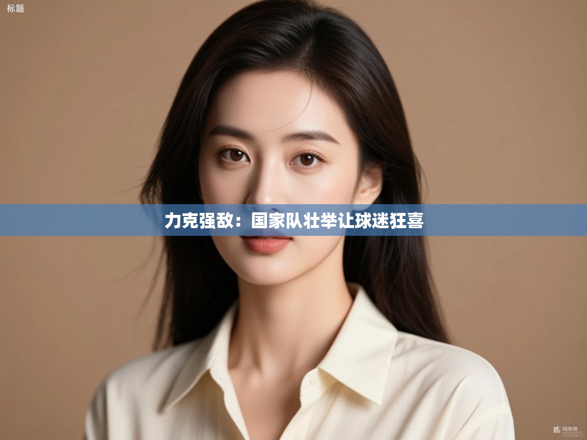 力克强敌：国家队壮举让球迷狂喜  第2张